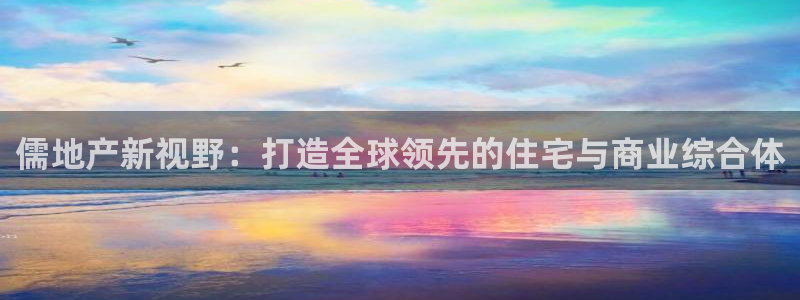 新宝5登录不了：儒地产新视野：打造全球领先的住宅与商业综合体