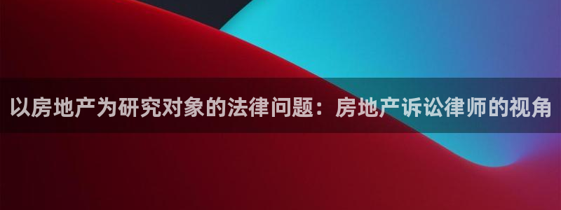 新宝5可靠吗：以房地产为研究对象的法律问题：房地产诉讼律师的